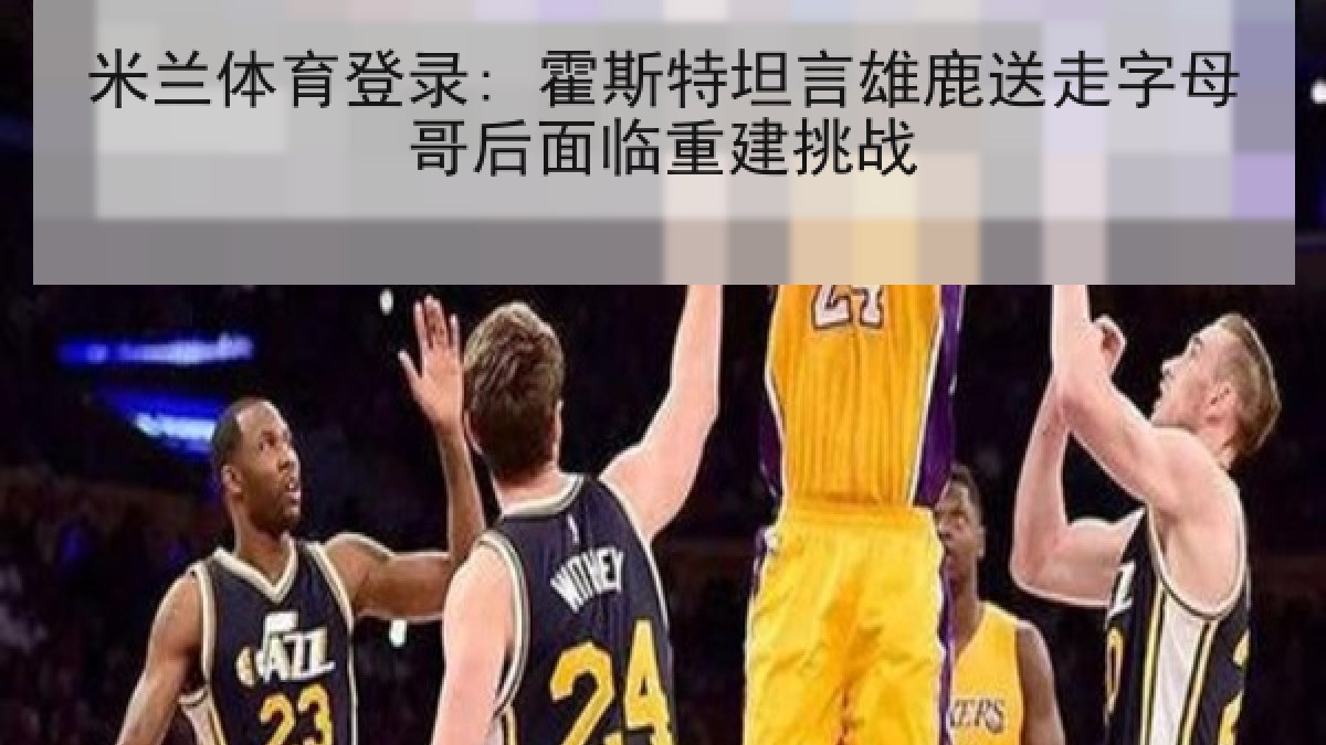 米兰体育登录: 霍斯特坦言雄鹿送走字母哥后面临重建挑战