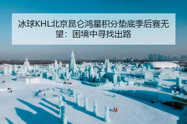 冰球KHL北京昆仑鸿星积分垫底季后赛无望：困境中寻找出路
