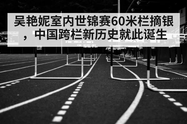 吴艳妮室内世锦赛60米栏摘银，中国跨栏新历史就此诞生